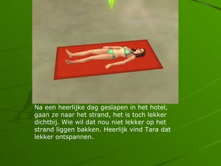 Na een heerlijke dag geslapen in het hotel,
gaan ze naar het strand, het is toch lekker
dichtbij. Wie wil dat nou niet lekker op het
strand liggen bakken. Heerlijk vind Tara dat
lekker ontspannen.
 