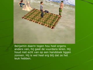 Benjamin daarin tegen hou heel ergens
anders van, hij gaat de vuurdans leren. Hij
houd niet echt van op een handdoek liggen
zonnen. Hij is wel heel erg blij dat ze het
leuk hebben.
 