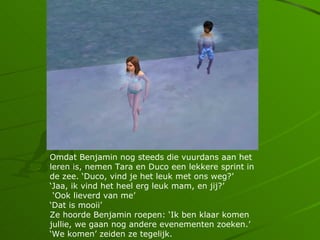 Omdat Benjamin nog steeds die vuurdans aan het
leren is, nemen Tara en Duco een lekkere sprint in
de zee. Duco, vind je het leuk met ons weg?
Jaa, ik vind het heel erg leuk mam, en jij?
 Ook lieverd van me
Dat is mooii
Ze hoorde Benjamin roepen: Ik ben klaar komen
jullie, we gaan nog andere evenementen zoeken.
We komen zeiden ze tegelijk.
 
