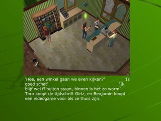 Hee, een winkel gaan we even kijken?              Is
goed schat                                     Ik
blijf wel ff buiten staan, binnen is het zo warm
Tara koopt de tijdschrift Girlz, en Benjamin koopt
een videogame voor als ze thuis zijn.
 