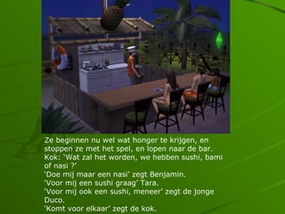 Ze beginnen nu wel wat honger te krijgen, en
stoppen ze met het spel, en lopen naar de bar.
Kok: Wat zal het worden, we hebben sushi, bami
of nasi ?
Doe mij maar een nasi zegt Benjamin.
Voor mij een sushi graag Tara.
Voor mij ook een sushi, meneer zegt de jonge
Duco.
Komt voor elkaar zegt de kok.
 