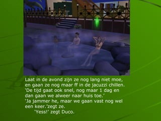 Laat in de avond zijn ze nog lang niet moe,
en gaan ze nog maar ff in de jacuzzi chillen.
De tijd gaat ook snel, nog maar 1 dag en
dan gaan we alweer naar huis toe.
Ja jammer he, maar we gaan vast nog wel
een keer.zegt ze.
     Yess! zegt Duco.
 