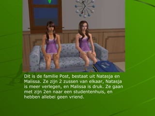 Dit is de familie Post, bestaat uit Natasja en
Malissa. Ze zijn 2 zussen van elkaar, Natasja
is meer verlegen, en Malissa is druk. Ze gaan
met zijn 2en naar een studentenhuis, en
hebben allebei geen vriend.
 