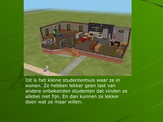 Dit is het kleine studentenhuis waar ze in
wonen. Ze hebben lekker geen last van
andere onbekenden studenten dat vinden ze
allebei niet fijn. En dan kunnen ze lekker
doen wat ze maar willen.
 