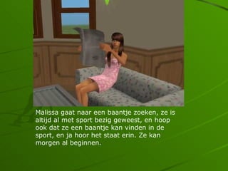 Malissa gaat naar een baantje zoeken, ze is
altijd al met sport bezig geweest, en hoop
ook dat ze een baantje kan vinden in de
sport, en ja hoor het staat erin. Ze kan
morgen al beginnen.
 