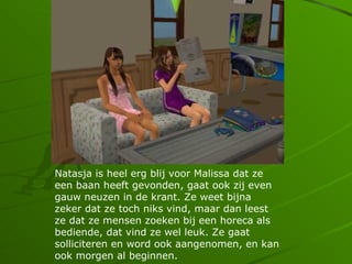Natasja is heel erg blij voor Malissa dat ze
een baan heeft gevonden, gaat ook zij even
gauw neuzen in de krant. Ze weet bijna
zeker dat ze toch niks vind, maar dan leest
ze dat ze mensen zoeken bij een horeca als
bediende, dat vind ze wel leuk. Ze gaat
solliciteren en word ook aangenomen, en kan
ook morgen al beginnen.
 