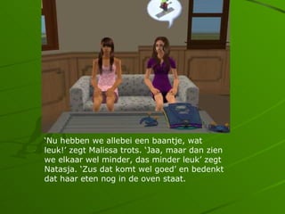 Nu hebben we allebei een baantje, wat
leuk! zegt Malissa trots. Jaa, maar dan zien
we elkaar wel minder, das minder leuk zegt
Natasja. Zus dat komt wel goed en bedenkt
dat haar eten nog in de oven staat.
 