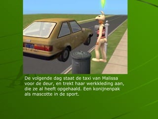 De volgende dag staat de taxi van Malissa
voor de deur, en trekt haar werkkleding aan,
die ze al heeft opgehaald. Een konijnenpak
als mascotte in de sport.
 