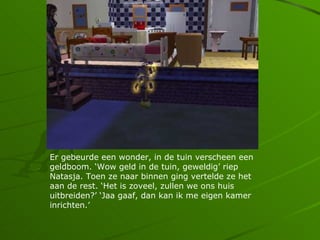 Er gebeurde een wonder, in de tuin verscheen een
geldboom. Wow geld in de tuin, geweldig riep
Natasja. Toen ze naar binnen ging vertelde ze het
aan de rest. Het is zoveel, zullen we ons huis
uitbreiden? Jaa gaaf, dan kan ik me eigen kamer
inrichten.
 