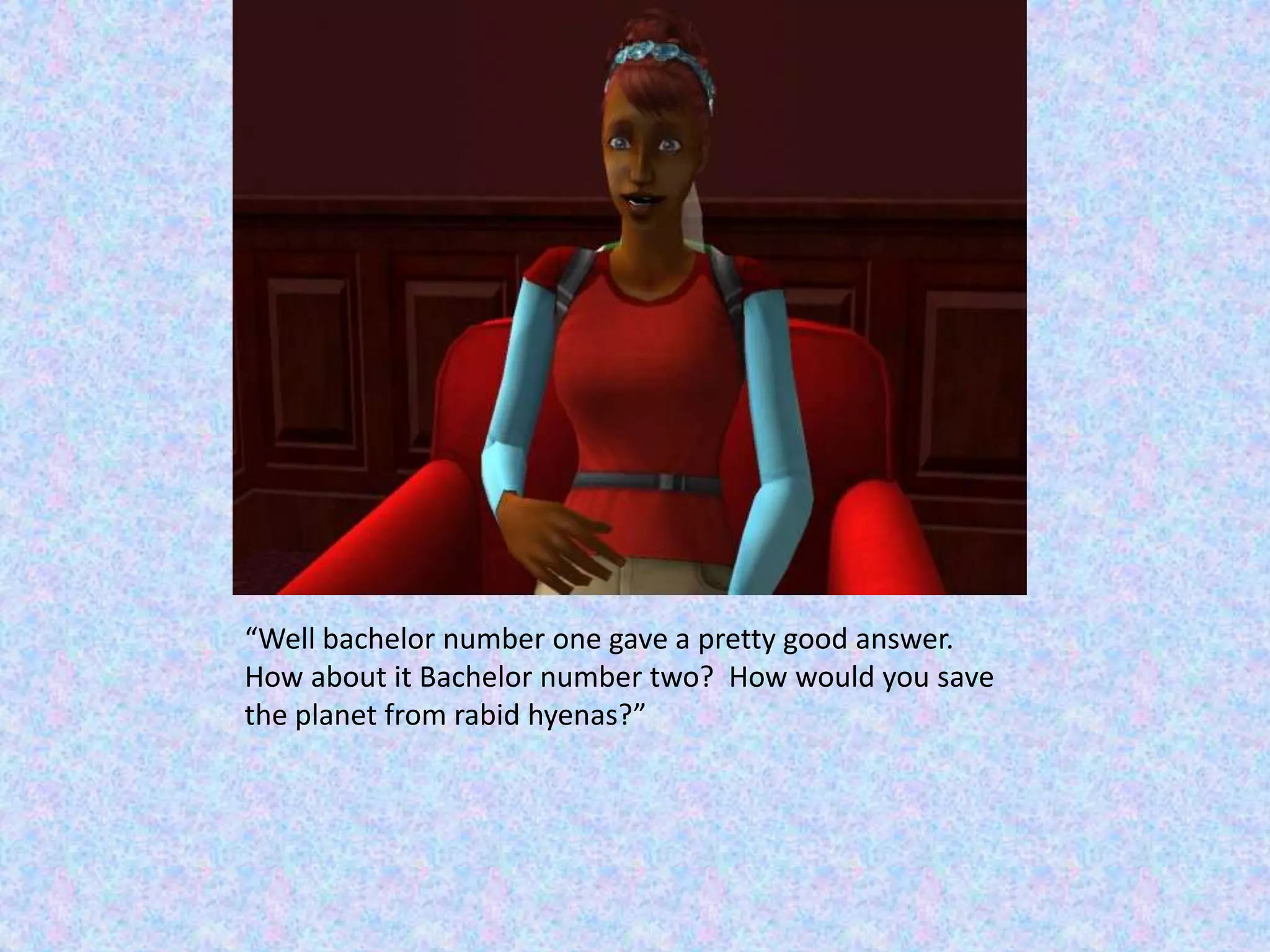 “Well bachelor number one gave a pretty good answer.  How about it Bachelor number two?  How would you save the planet from rabid hyenas?”