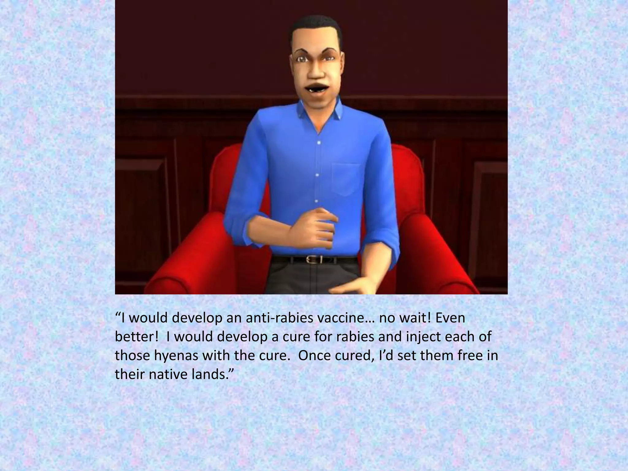 “I would develop an anti-rabies vaccine… no wait! Even better!  I would develop a cure for rabies and inject each of those hyenas with the cure.  Once cured, I’d set them free in their native lands.”