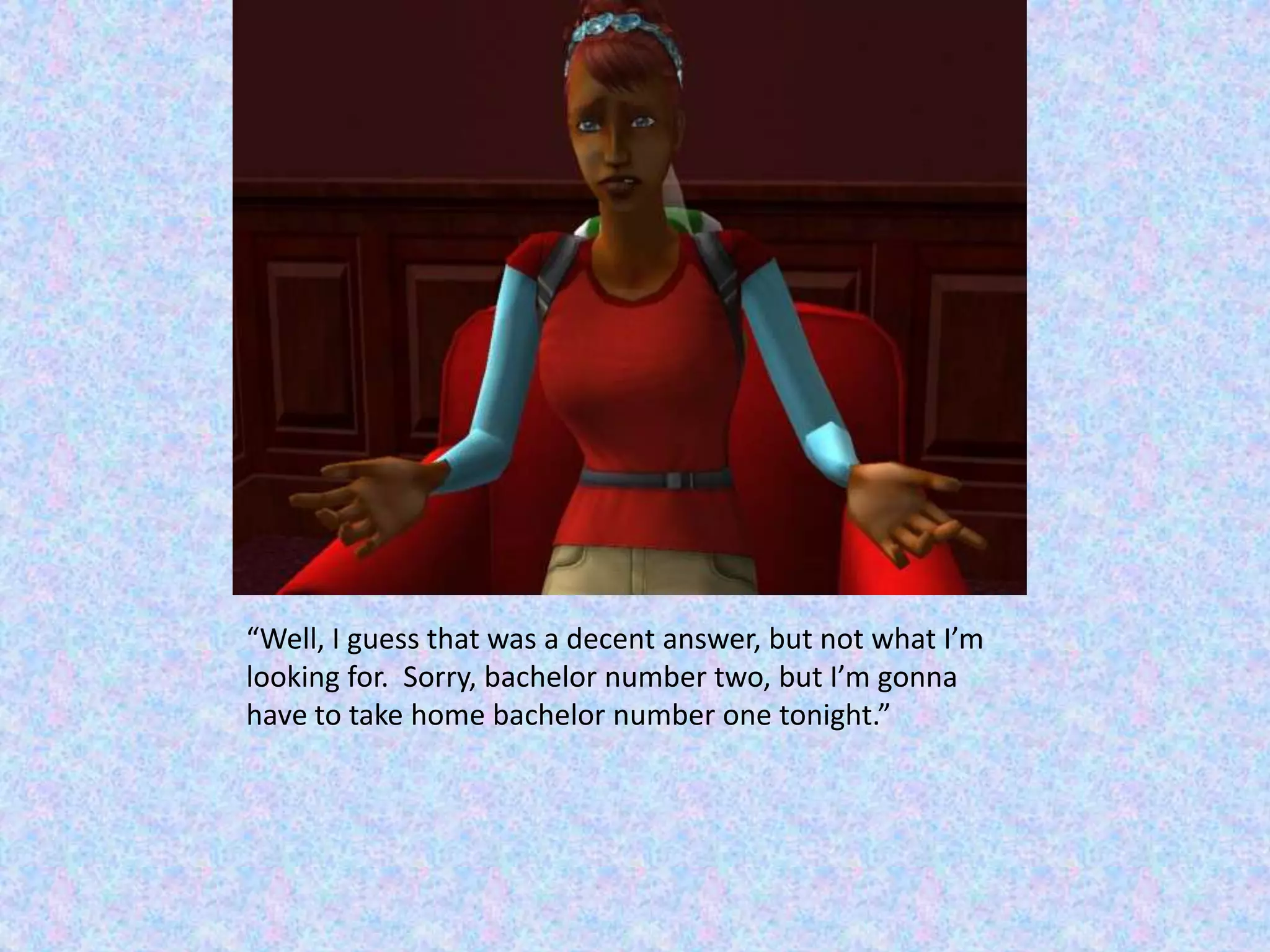 “Well, I guess that was a decent answer, but not what I’m looking for.  Sorry, bachelor number two, but I’m gonna have to take home bachelor number one tonight.”