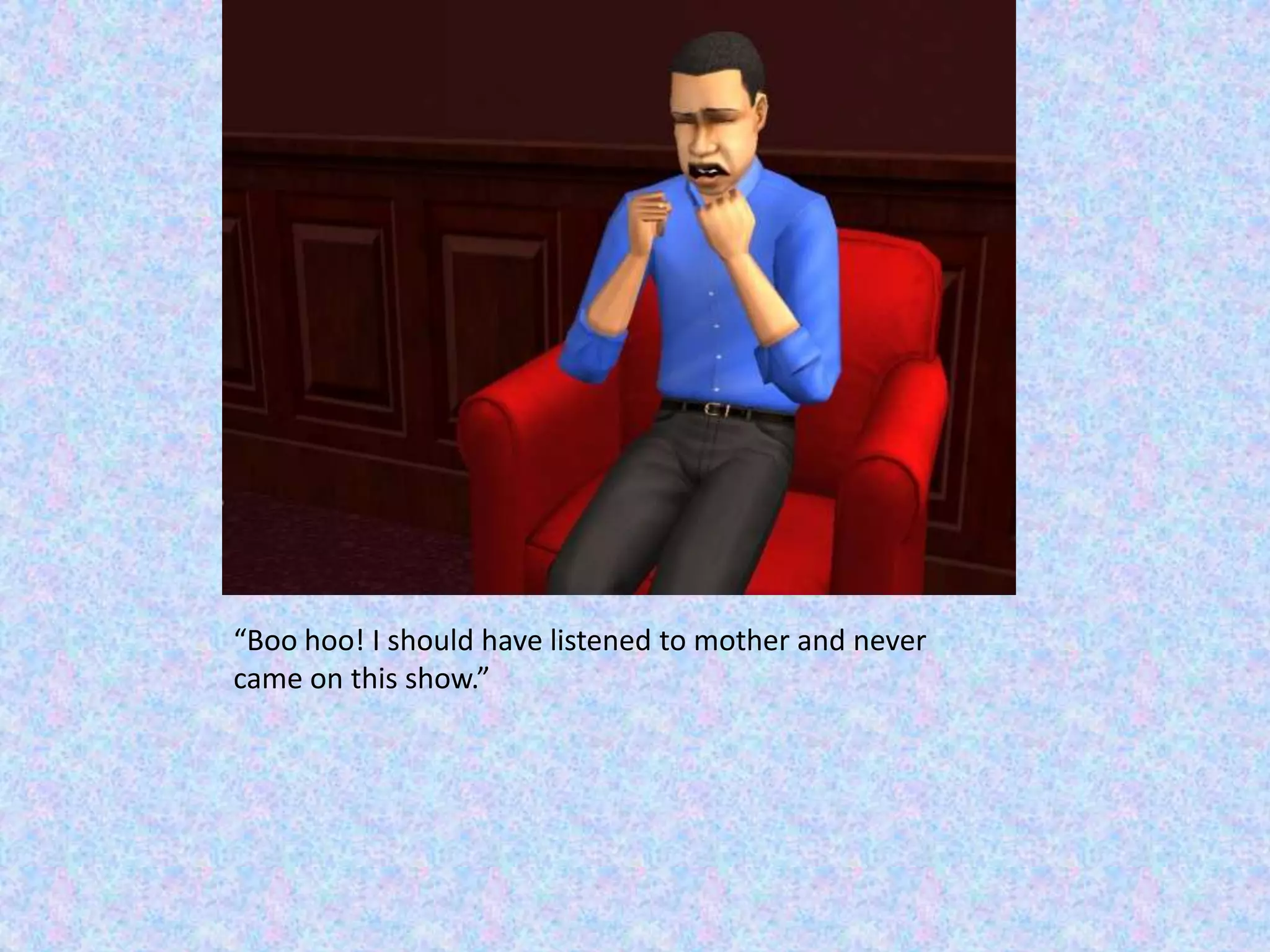 “Boo hoo! I should have listened to mother and never came on this show.”