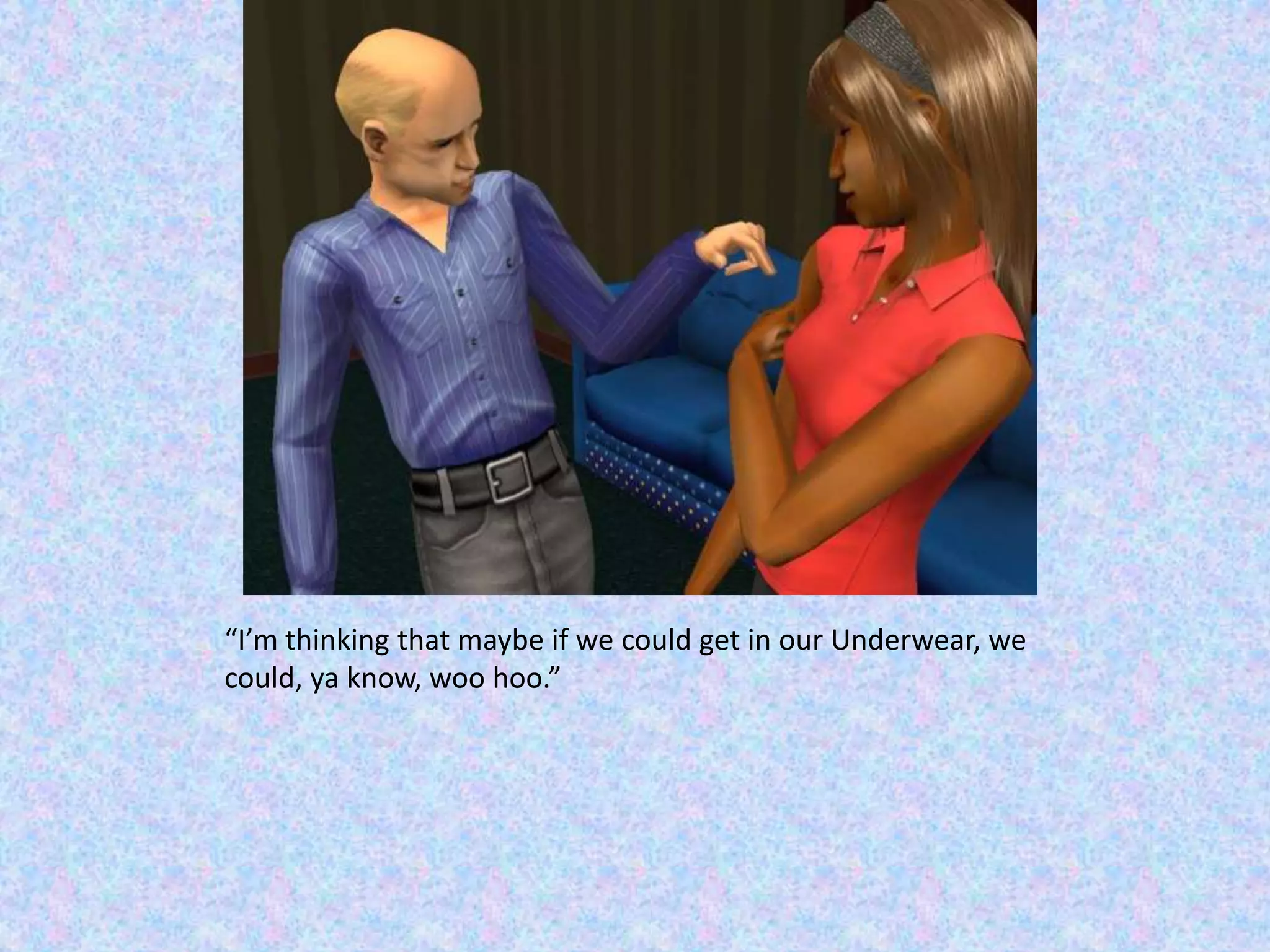 “I’m thinking that maybe if we could get in our Underwear, we could, ya know, woo hoo.”