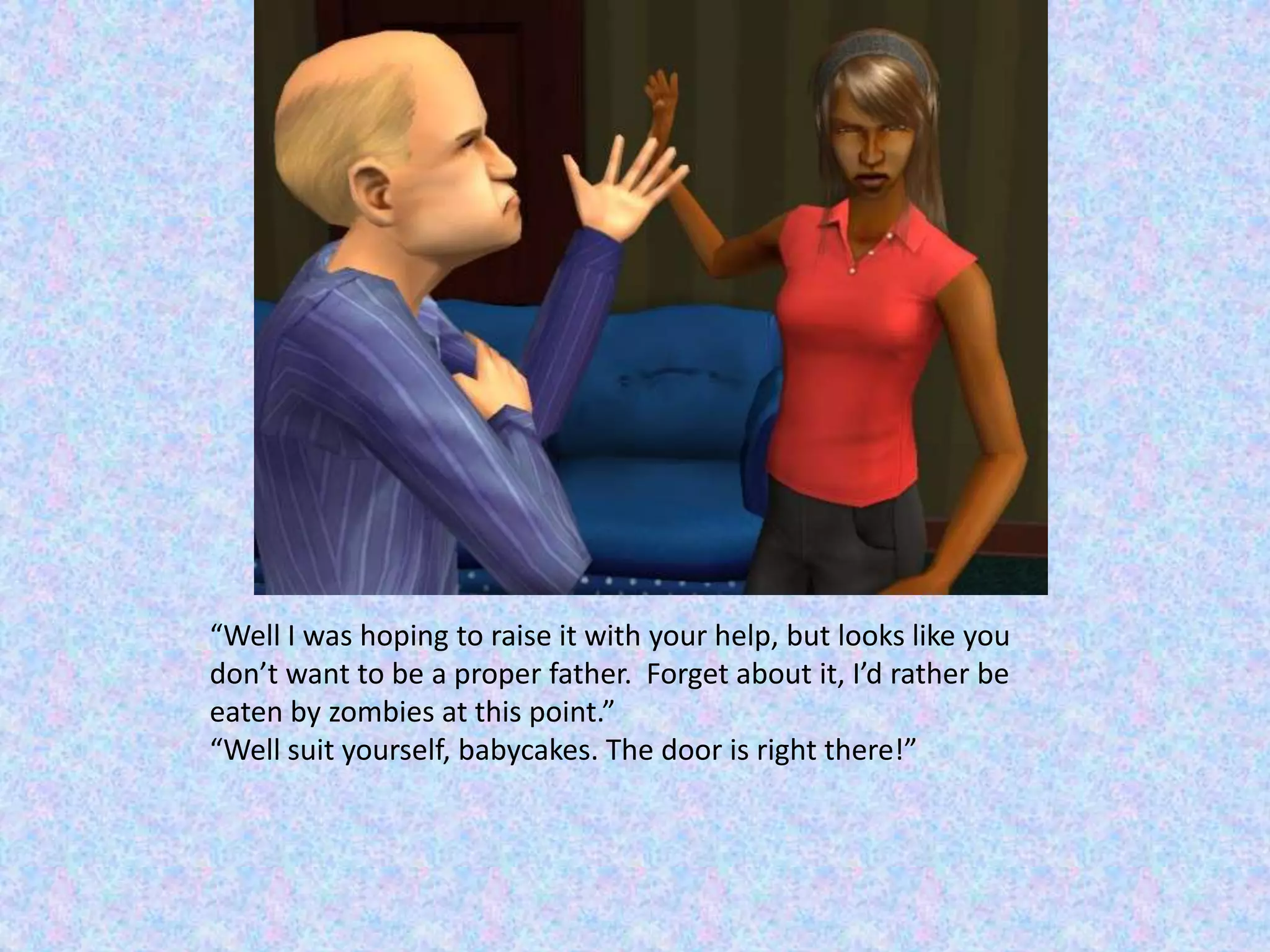 “Well I was hoping to raise it with your help, but looks like you don’t want to be a proper father.  Forget about it, I’d rather be eaten by zombies at this point.”“Well suit yourself, babycakes. The door is right there!”