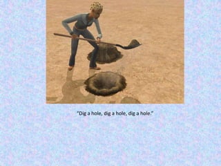 “Dig a hole, dig a hole, dig a hole.”