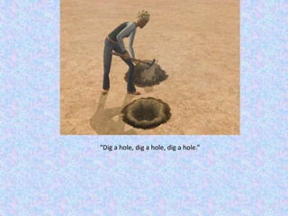 “Dig a hole, dig a hole, dig a hole.”