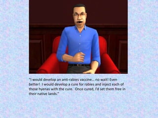 “I would develop an anti-rabies vaccine… no wait! Even better!  I would develop a cure for rabies and inject each of those hyenas with the cure.  Once cured, I’d set them free in their native lands.”