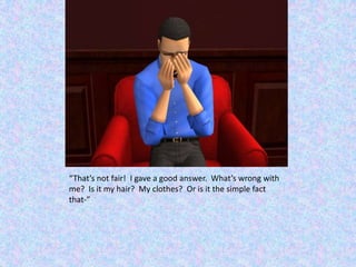 “That’s not fair!  I gave a good answer.  What’s wrong with me?  Is it my hair?  My clothes?  Or is it the simple fact that-”