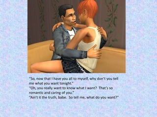 “So, now that I have you all to myself, why don’t you tell me what you want tonight.”“Oh, you really want to know what I want?  That’s so romantic and caring of you.”“Ain’t it the truth, babe.  So tell me, what do you want?”