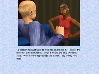 “Is that it?  You just want to woo hoo and that’s it?  Think of the future of simkind Charles!  What if we are the only two sims alive?  We’ll have to repopulate the planet.  I say we try for a baby!”