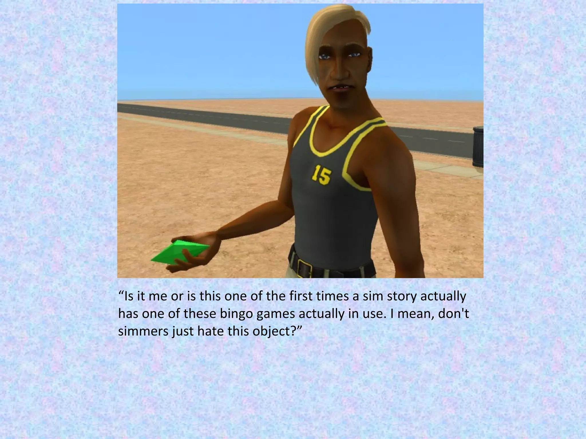 “ Is it me or is this one of the first times a sim story actually has one of these bingo games actually in use. I mean, don't simmers just hate this object?” 