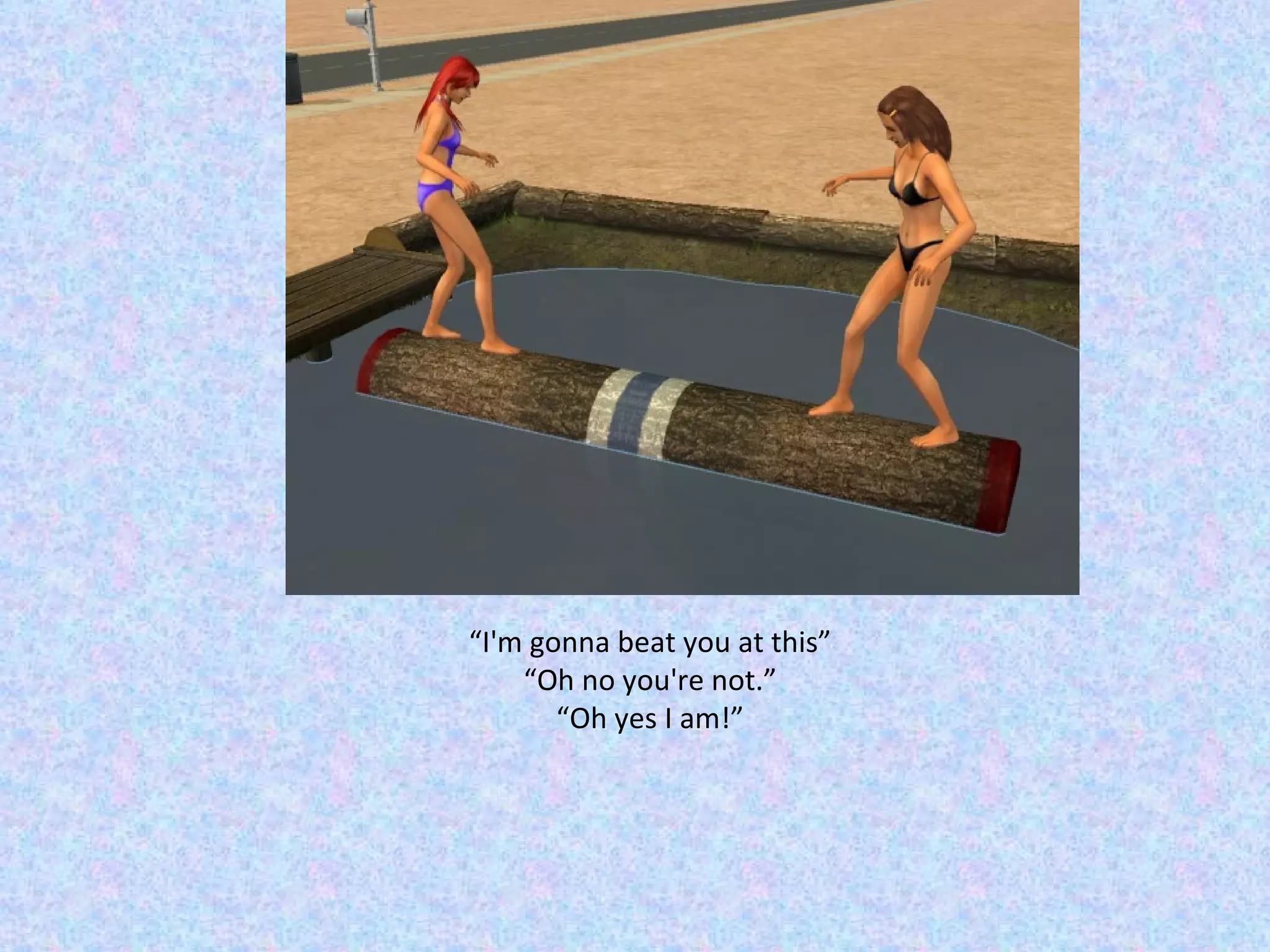 “ I'm gonna beat you at this” “ Oh no you're not.” “ Oh yes I am!” 
