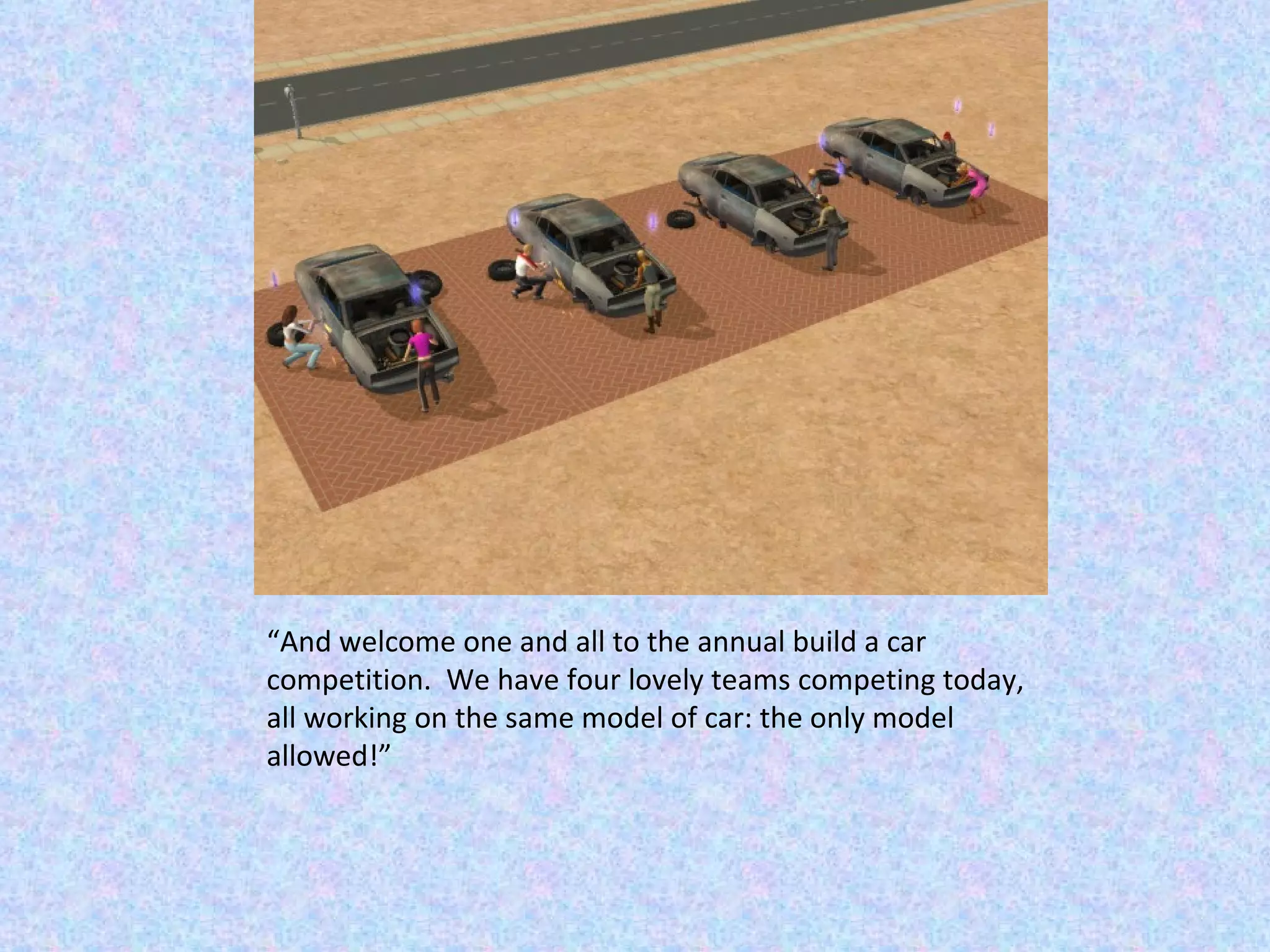 “ And welcome one and all to the annual build a car competition.  We have four lovely teams competing today, all working on the same model of car: the only model allowed!” 