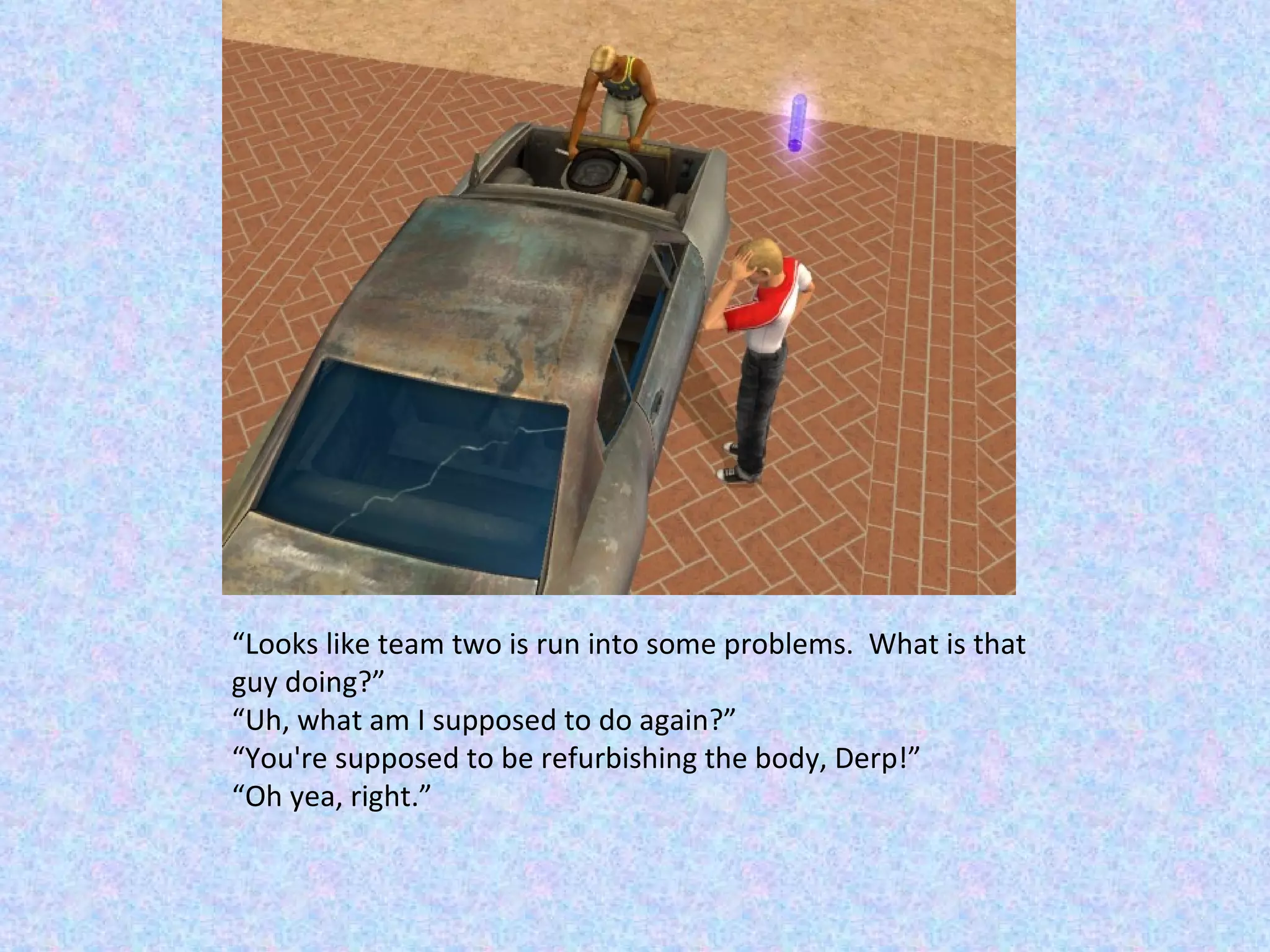 “ Looks like team two is run into some problems.  What is that guy doing?” “ Uh, what am I supposed to do again?” “ You're supposed to be refurbishing the body, Derp!” “ Oh yea, right.” 