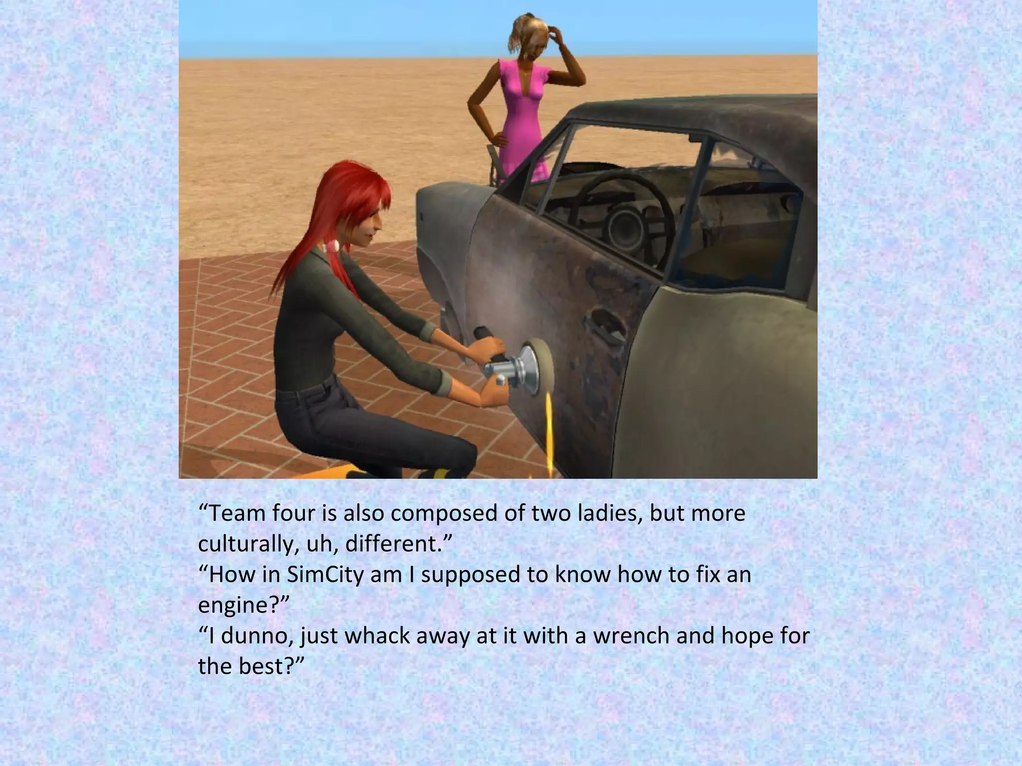 “ Team four is also composed of two ladies, but more culturally, uh, different.” “ How in SimCity am I supposed to know how to fix an engine?” “ I dunno, just whack away at it with a wrench and hope for the best?” 