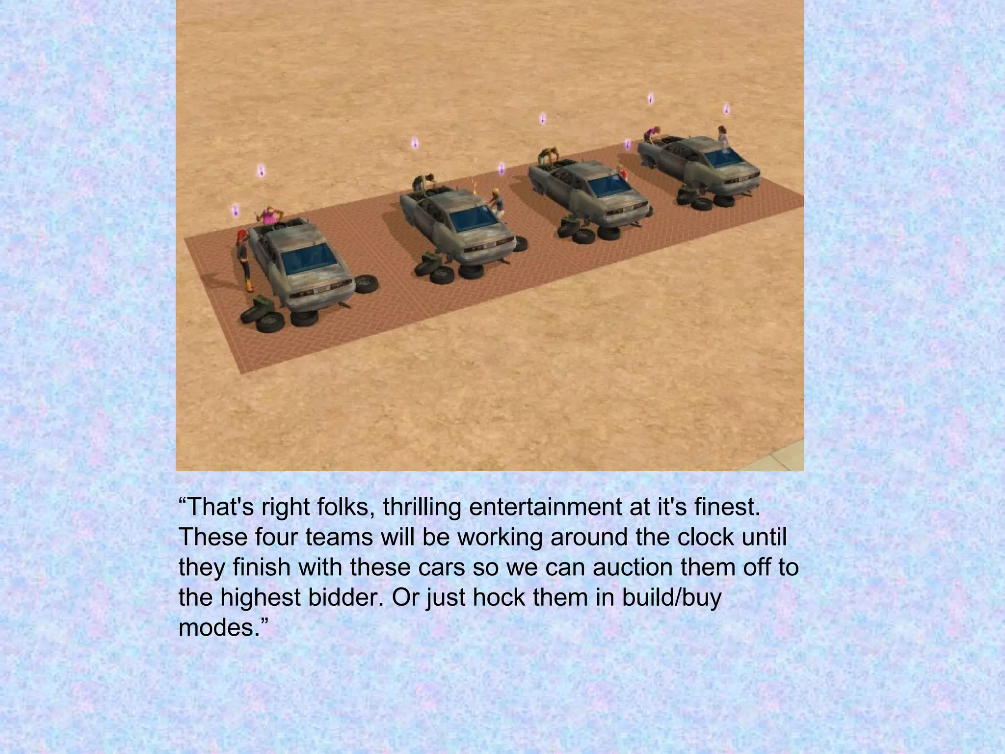 “ That's right folks, thrilling entertainment at it's finest.  These four teams will be working around the clock until they finish with these cars so we can auction them off to the highest bidder. Or just hock them in build/buy modes.” 
