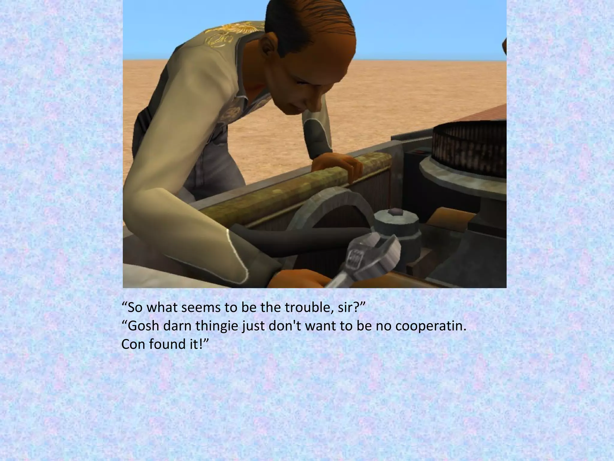 “ So what seems to be the trouble, sir?” “ Gosh darn thingie just don't want to be no cooperatin.  Con found it!” 