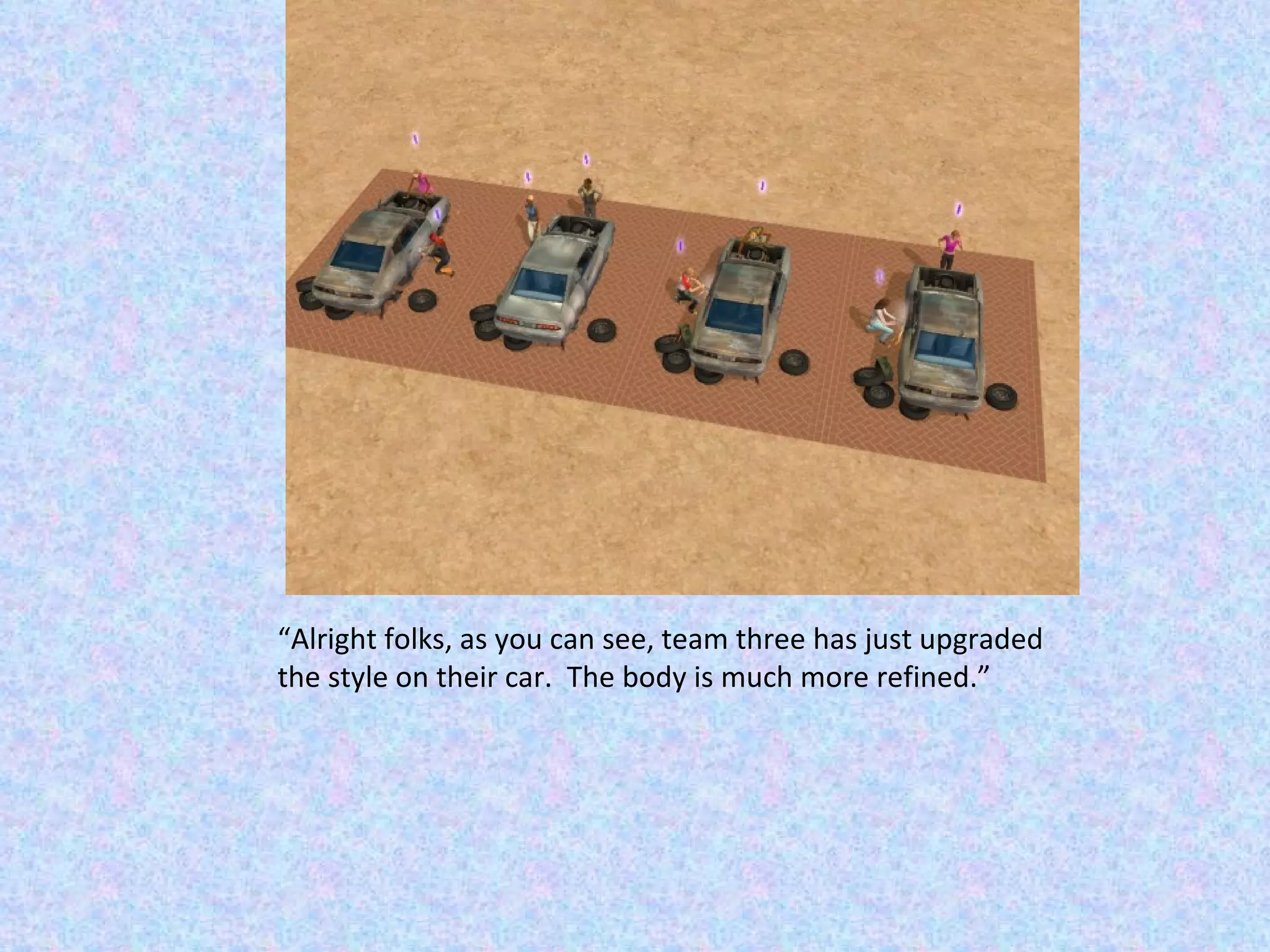 “ Alright folks, as you can see, team three has just upgraded the style on their car.  The body is much more refined.” 