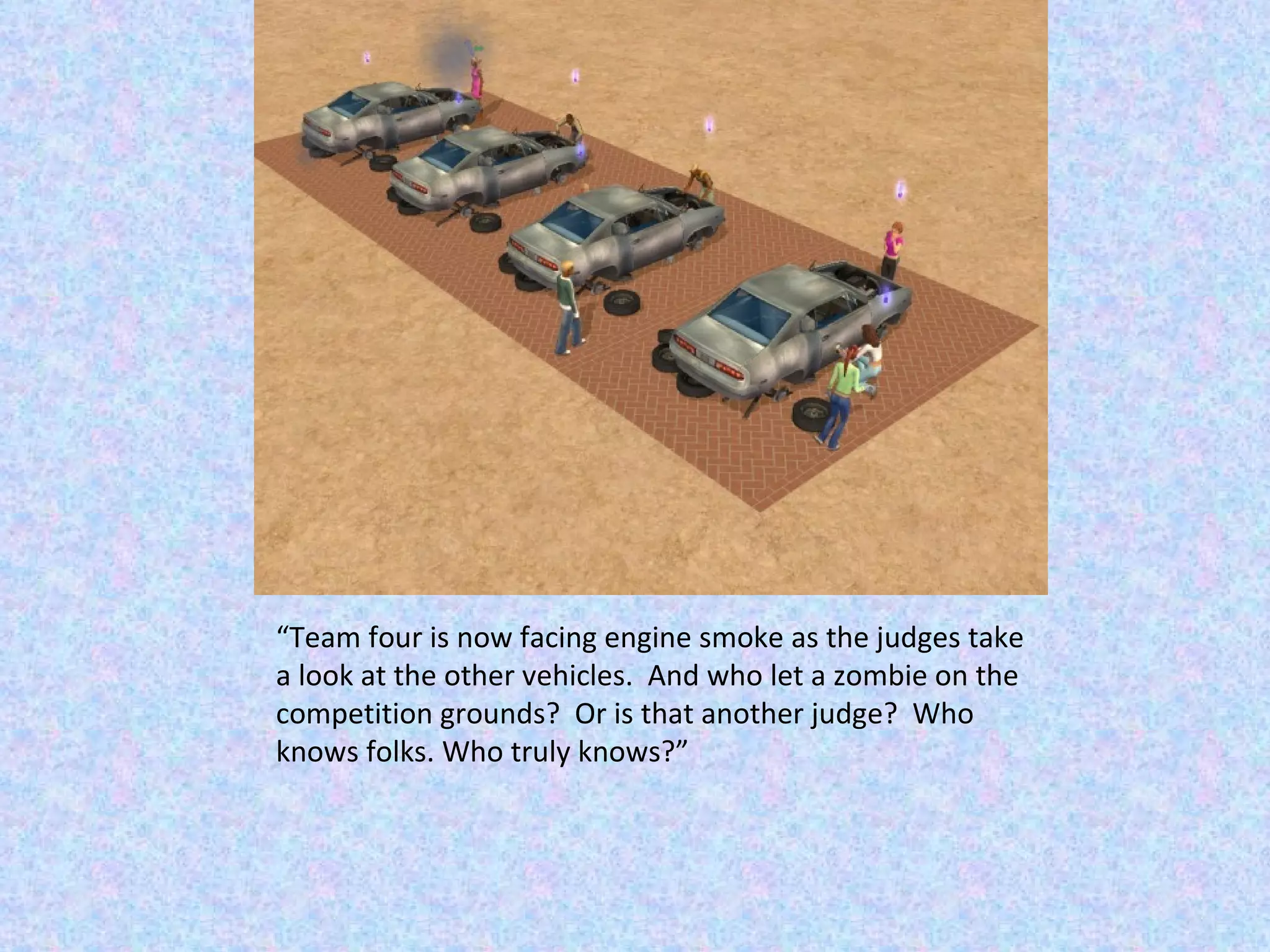 “ Team four is now facing engine smoke as the judges take a look at the other vehicles.  And who let a zombie on the competition grounds?  Or is that another judge?  Who knows folks. Who truly knows?” 