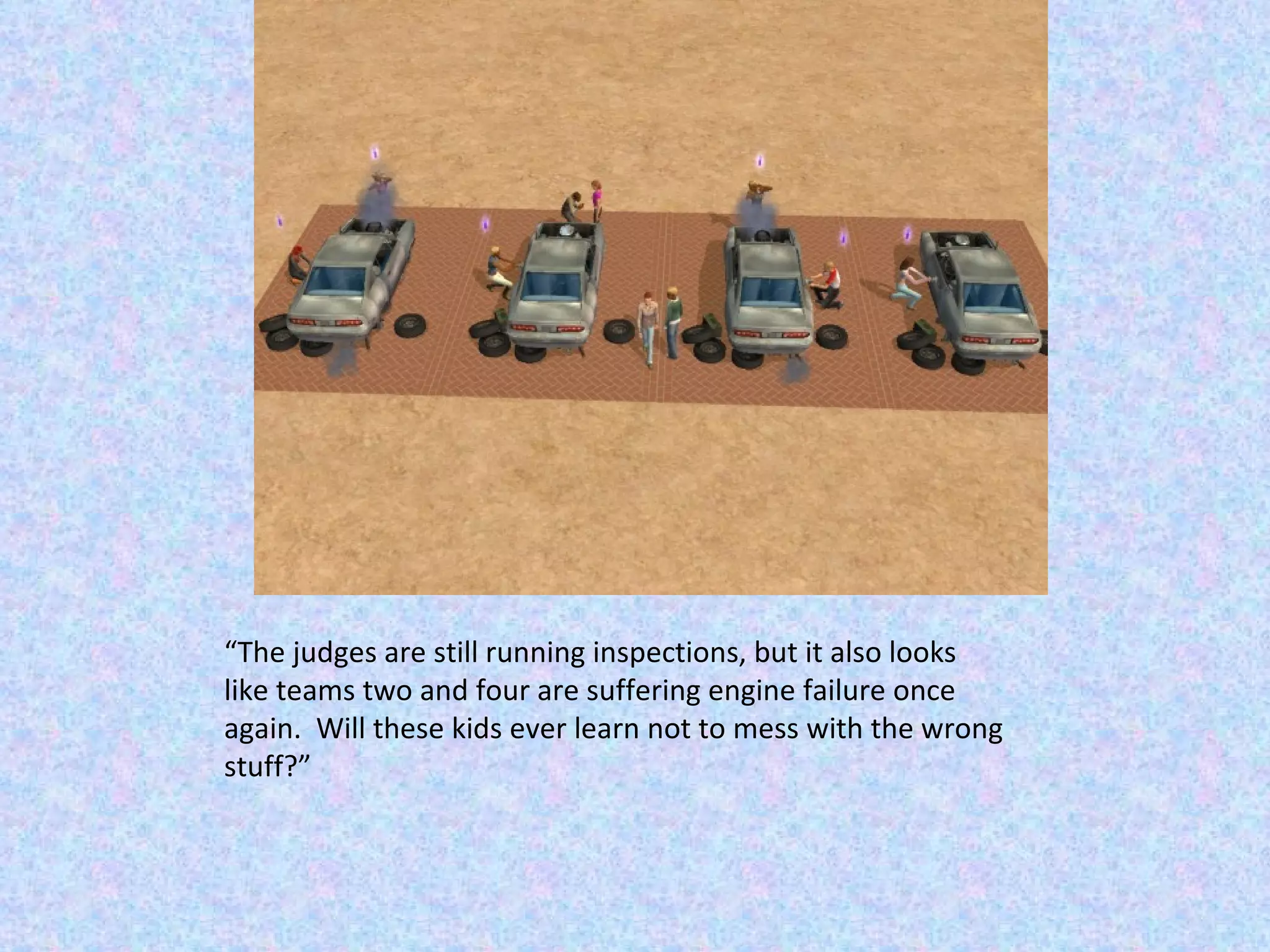 “ The judges are still running inspections, but it also looks like teams two and four are suffering engine failure once again.  Will these kids ever learn not to mess with the wrong stuff?” 