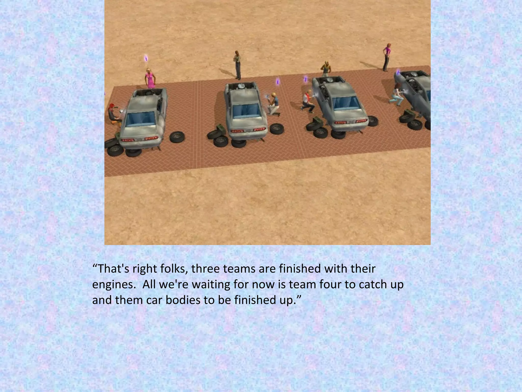 “ That's right folks, three teams are finished with their engines.  All we're waiting for now is team four to catch up and them car bodies to be finished up.” 