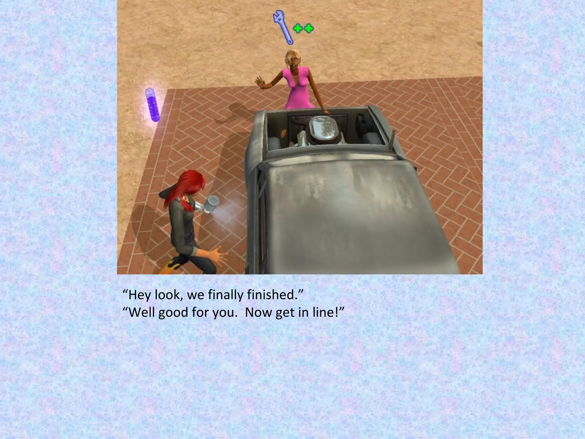 “ Hey look, we finally finished.” “ Well good for you.  Now get in line!” 