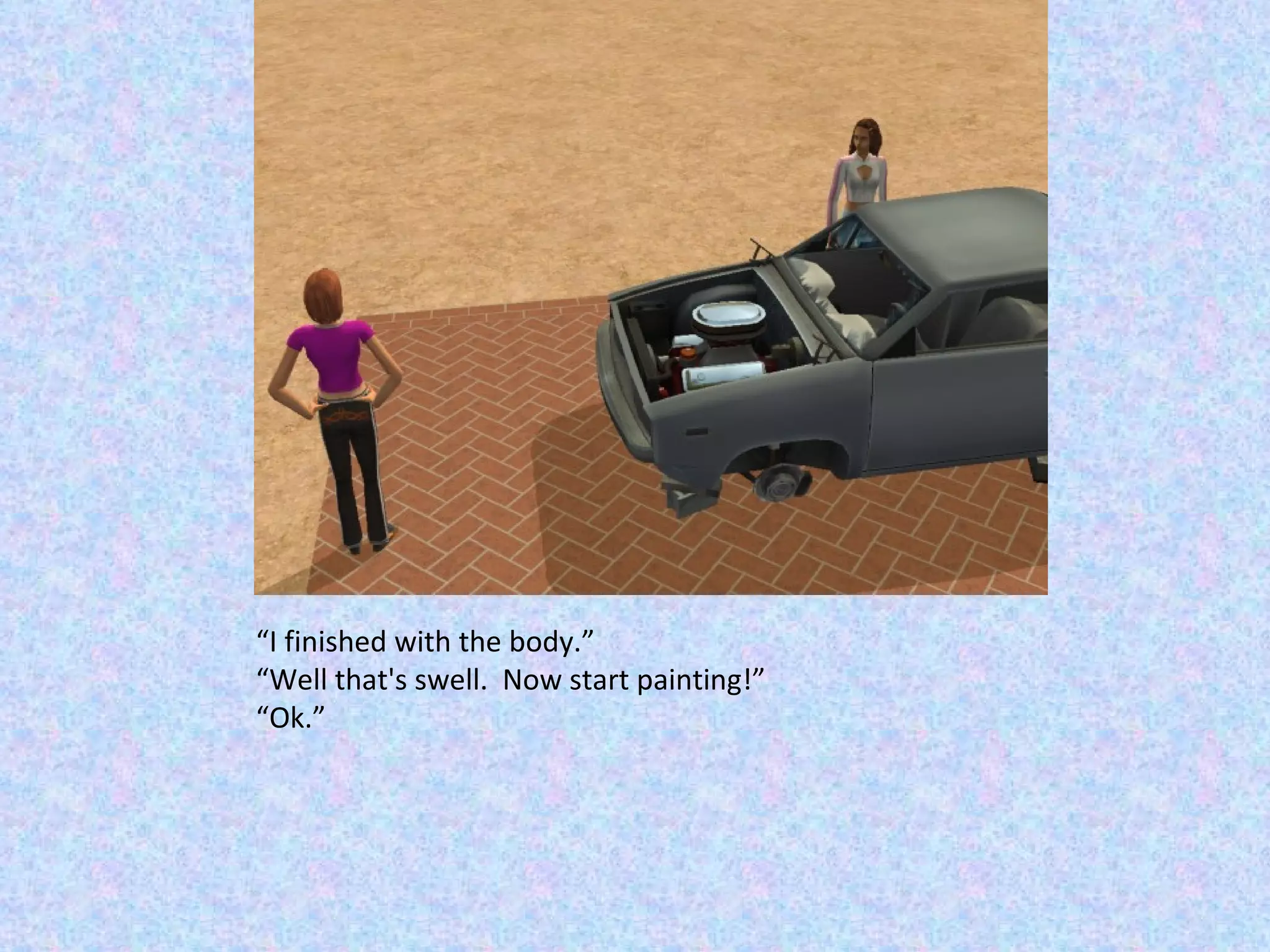 “ I finished with the body.” “ Well that's swell.  Now start painting!” “ Ok.” 