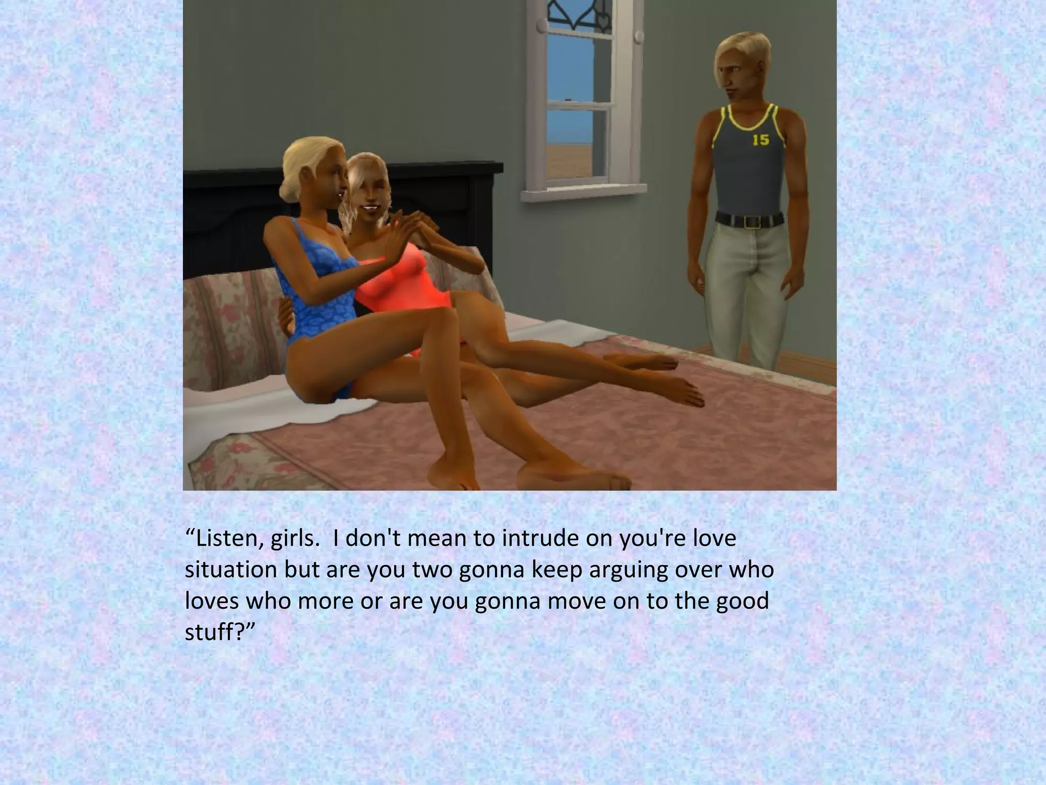 “ Listen, girls.  I don't mean to intrude on you're love situation but are you two gonna keep arguing over who loves who more or are you gonna move on to the good stuff?” 