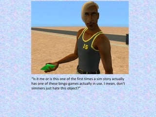 “ Is it me or is this one of the first times a sim story actually has one of these bingo games actually in use. I mean, don't simmers just hate this object?” 