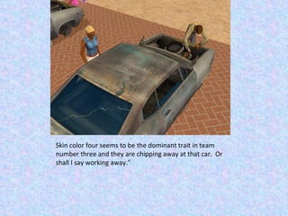 Skin color four seems to be the dominant trait in team number three and they are chipping away at that car.  Or shall I say working away.” 