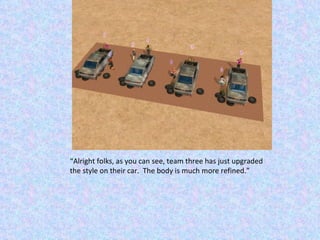 “ Alright folks, as you can see, team three has just upgraded the style on their car.  The body is much more refined.” 