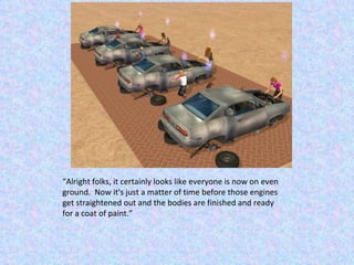 “ Alright folks, it certainly looks like everyone is now on even ground.  Now it's just a matter of time before those engines get straightened out and the bodies are finished and ready for a coat of paint.” 