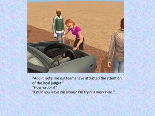 “ And it looks like our teams have attracted the attention of the local judges.” “ How ya doin?” “ Could you leave me alone?  I'm tryin ta work here.” 