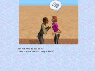 “ Tell me, how do you do it?” “ I read it in the manual.  Herp a derp!” 