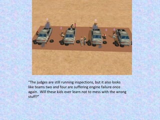 “ The judges are still running inspections, but it also looks like teams two and four are suffering engine failure once again.  Will these kids ever learn not to mess with the wrong stuff?” 