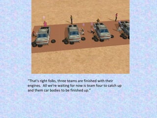 “ That's right folks, three teams are finished with their engines.  All we're waiting for now is team four to catch up and them car bodies to be finished up.” 