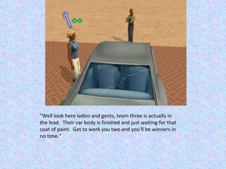 “ Well look here ladies and gents, team three is actually in the lead.  Their car body is finished and just waiting for that coat of paint.  Get to work you two and you'll be winners in no time.” 
