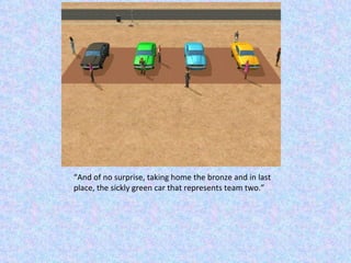 “ And of no surprise, taking home the bronze and in last place, the sickly green car that represents team two.” 