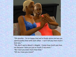 “ Oh Jennifer.  I'm so happy that we're finally alone and we can spend quality time with each other.  I can't tell you how much I love you.” “ Oh, don't worry about it, Abigale.  I know how much you love me because I love you just as much if not more.” “ No I love you even more than that.” “ Oh no, I love you more!” 